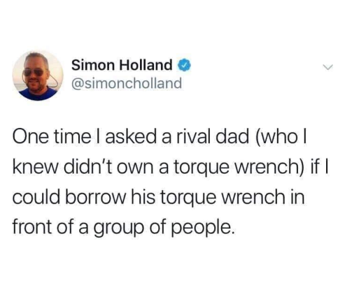 if you want a queen earn her tinder - Simon Holland One time I asked a rival dad who | knew didn't own a torque wrench if | could borrow his torque Wrench in front of a group of people.
