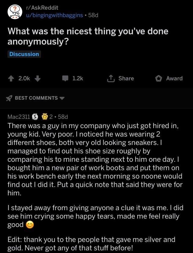 screenshot - rAskReddit ubingingwithbaggins 58d What was the nicest thing you've done anonymously? Discussion 1 Award Best Mac2311 9 2.58d There was a guy in my company who just got hired in, young kid. Very poor. I noticed he was wearing 2 different shoe