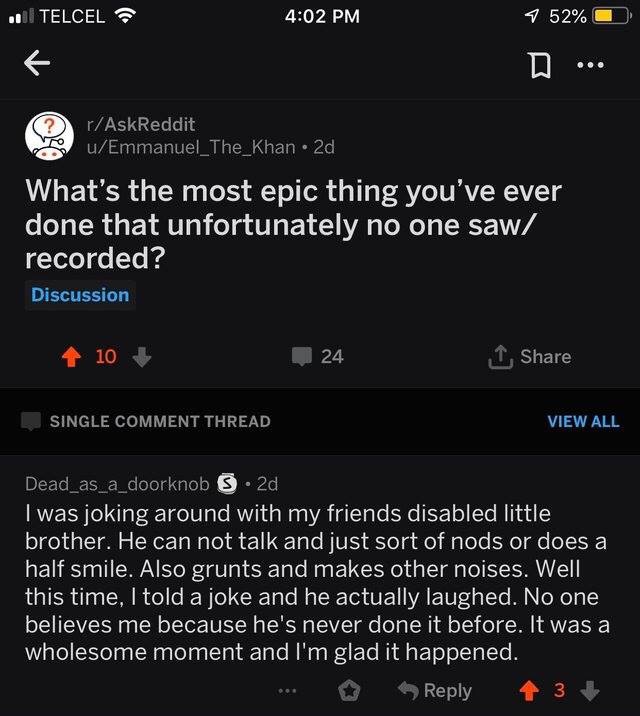 screenshot - .. | Telcel 7 52% O D ... rAskReddit 5 uEmmanuel_The_Khan 2d What's the most epic thing you've ever done that unfortunately no one saw recorded? Discussion 10 24 Single Comment Thread View All Dead_as_a_doorknob 3.2d I was joking around with 