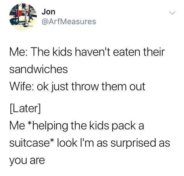 angle - Jon Me The kids haven't eaten their sandwiches Wife ok just throw them out Later Me helping the kids pack a suitcase look I'm as surprised as you are