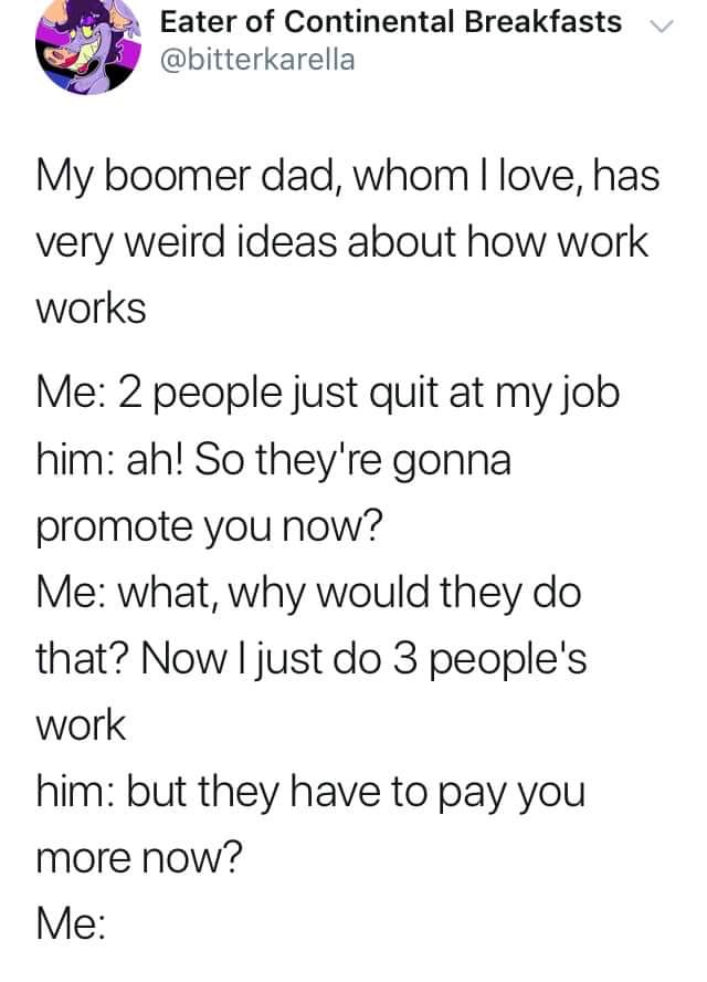 my boomer dad whom i love - Eater of Continental Breakfasts v My boomer dad, whom I love, has very weird ideas about how work works Me 2 people just quit at my job him ah! So they're gonna promote you now? Me what, why would they do that? Now I just do 3 