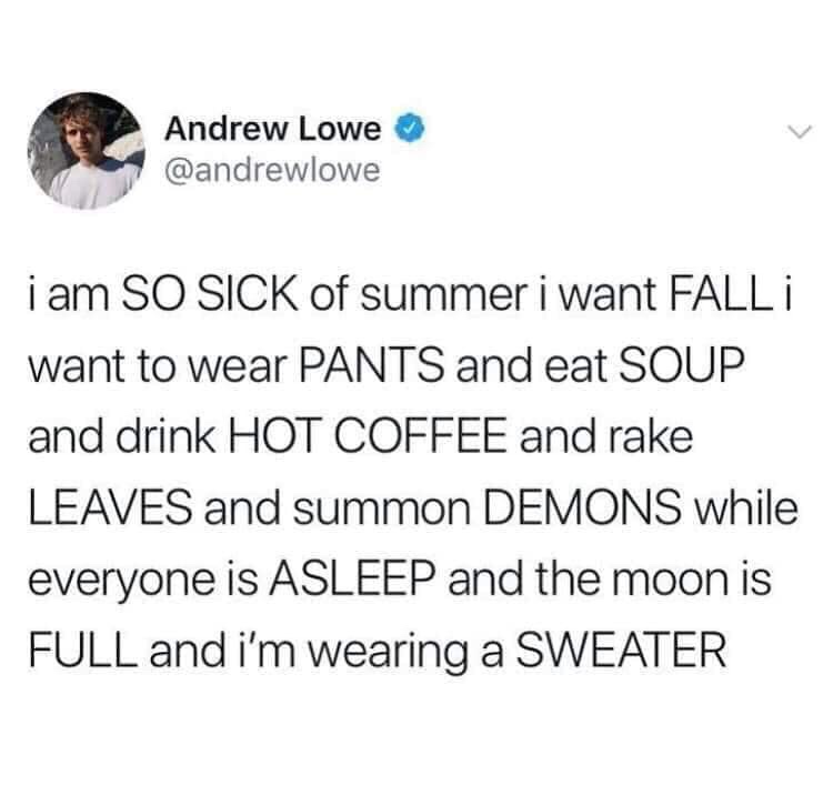 Andrew Lowe i am So Sick of summer i want Fall I want to wear Pants and eat Soup and drink Hot Coffee and rake Leaves and summon Demons while everyone is Asleep and the moon is Full and i'm wearing a Sweater