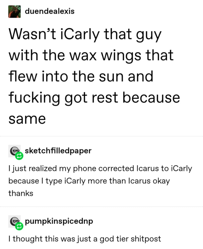 angle - duendealexis Wasn't iCarly that guy with the wax wings that flew into the sun and fucking got rest because same en sketchfilledpaper I just realized my phone corrected Icarus to iCarly because I type iCarly more than Icarus okay thanks Cepumpkinsp