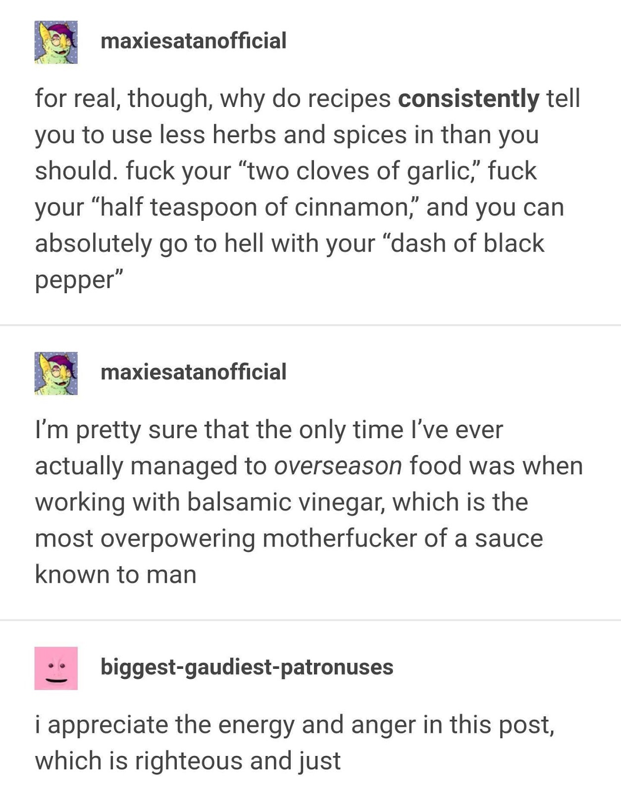 document - maxiesatanofficial for real, though, why do recipes consistently tell you to use less herbs and spices in than you should. fuck your "two cloves of garlic," fuck your "half teaspoon of cinnamon" and you can absolutely go to hell with your "dash