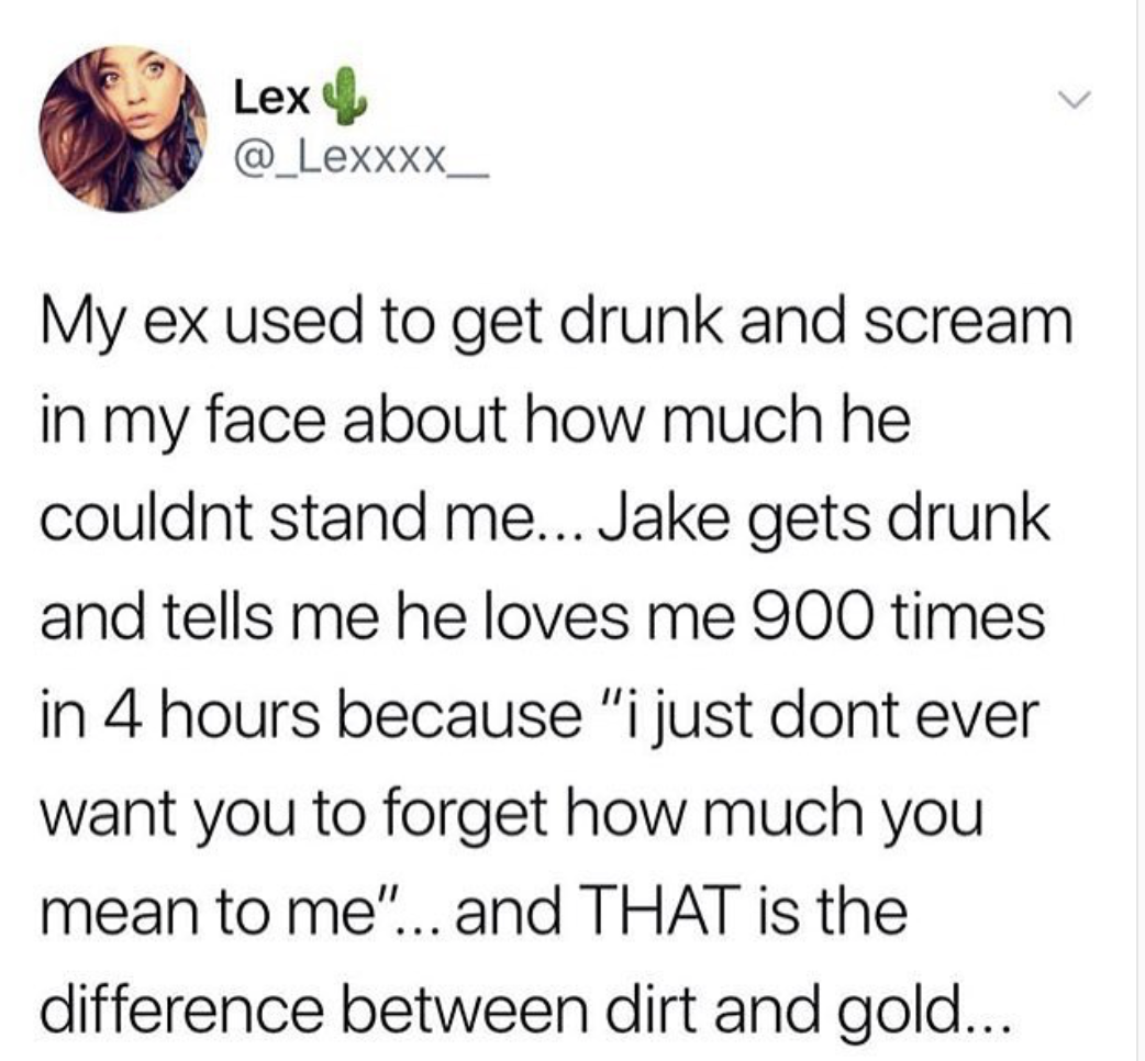 before u argue with someone think to yourself is this person - Lex My ex used to get drunk and scream in my face about how much he couldnt stand me... Jake gets drunk and tells me he loves me 900 times in 4 hours because "i just dont ever want you to forg