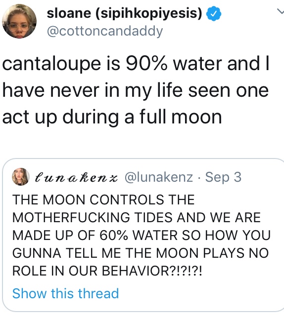 sloane sipihkopiyesis cantaloupe is 90% water and I have never in my life seen one act up during a full moon U lunakenx Sep 3 The Moon Controls The Motherfucking Tides And We Are Made Up Of 60% Water So How You Gunna Tell Me The Moon Plays No Role In Our…