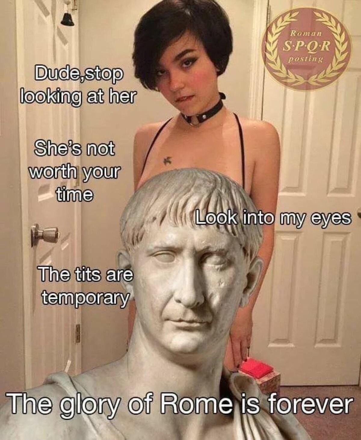 history meme - glory of rome meme - Roman Spor posting Dude,stop looking at her She's not worth your time Look into my eyes The tits are temporary The glory of Rome is forever