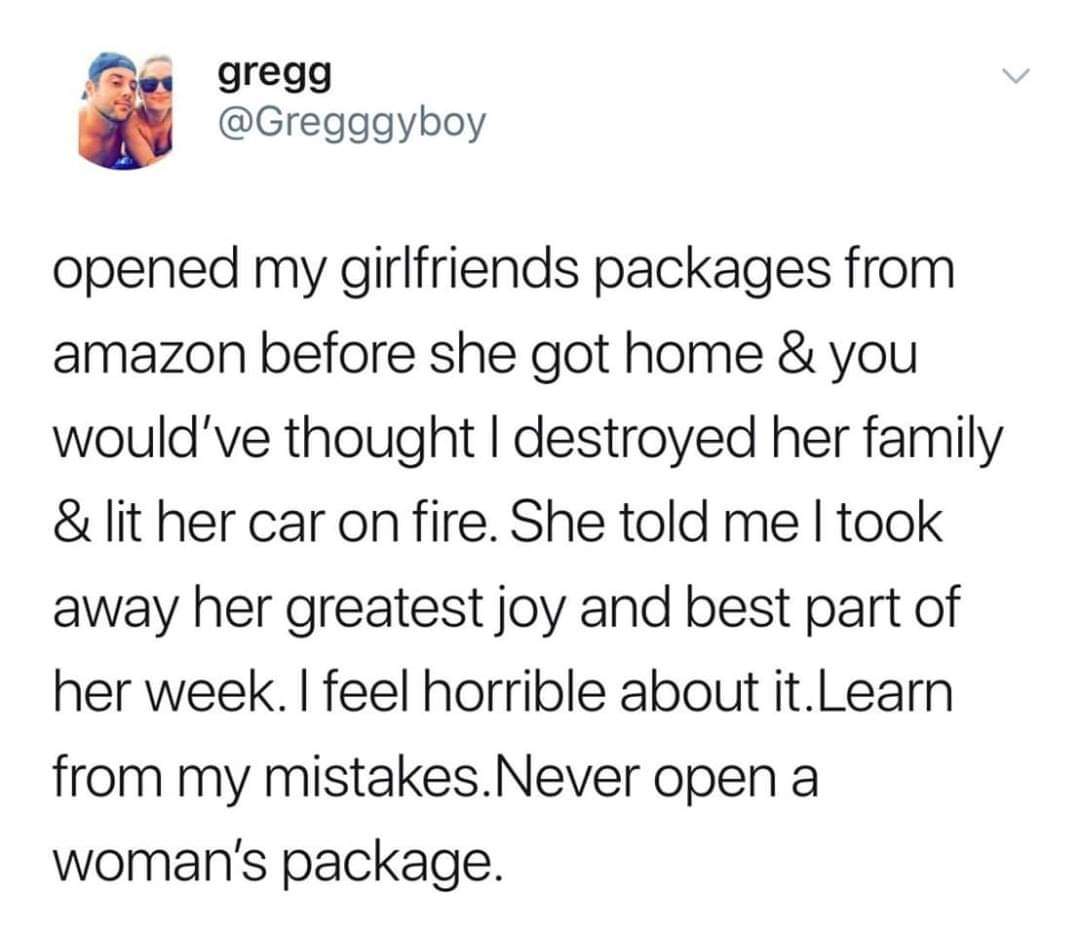 Donald Trump - gregg opened my girlfriends packages from amazon before she got home & you would've thought I destroyed her family & lit her car on fire. She told meltook away her greatest joy and best part of her week. I feel horrible about it. Learn from
