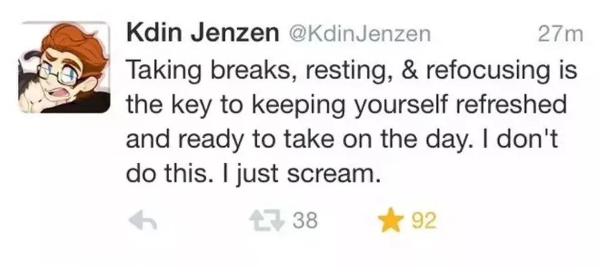Kdin Jenzen Jenzen 27m Taking breaks, resting, & refocusing is the key to keeping yourself refreshed and ready to take on the day. I don't do this. I just scream. 7 38 92