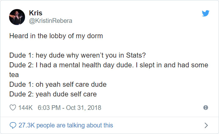 angle - Kris Rebera Heard in the lobby of my dorm Dude 1 hey dude why weren't you in Stats? Dude 2 I had a mental health day dude. I slept in and had some tea Dude 1 oh yeah self care dude Dude 2 yeah dude self care people are talking about this