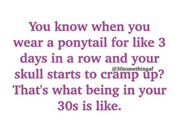 You know when you wear a ponytail for 3 days in a row and your skull starts to cramphup? That's what being in your 30s is .