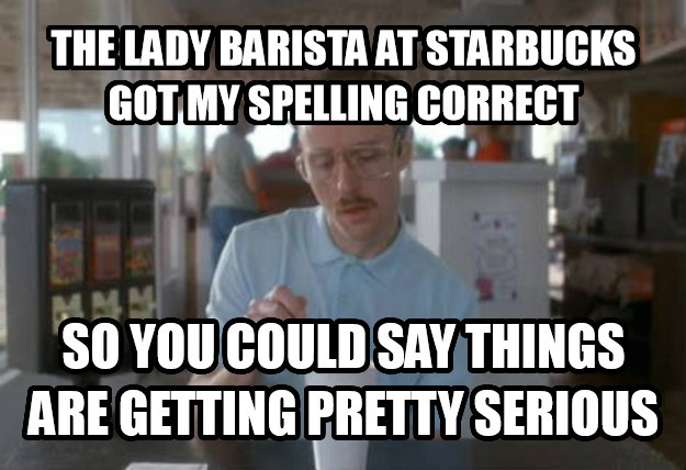 next step meme - The Lady Barista At Starbucks Got My Spelling Correct So You Could Say Things Are Getting Pretty Serious