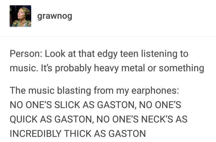 document - grawnog Person Look at that edgy teen listening to music. It's probably heavy metal or something The music blasting from my earphones No One'S Slick As Gaston, No One'S Quick As Gaston, No One'S Neck'S As Incredibly Thick As Gaston