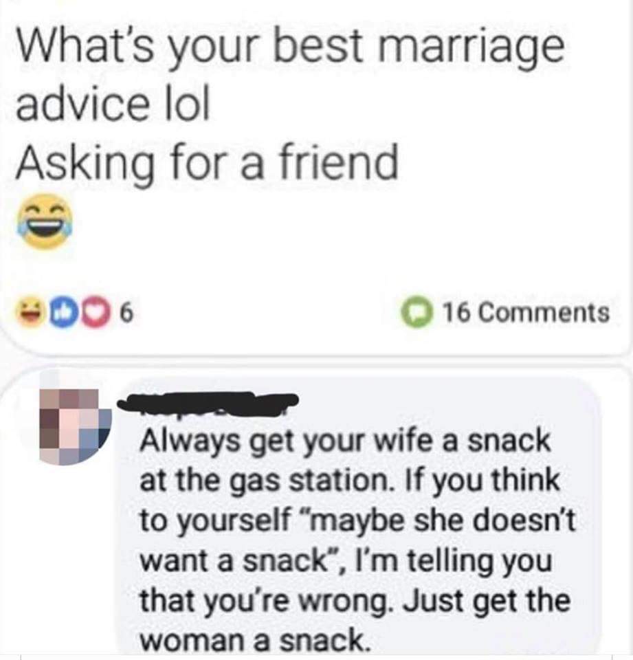 multimedia - What's your best marriage advice lol Asking for a friend 16 Always get your wife a snack at the gas station. If you think to yourself "maybe she doesn't want a snack, I'm telling you that you're wrong. Just get the woman a snack.