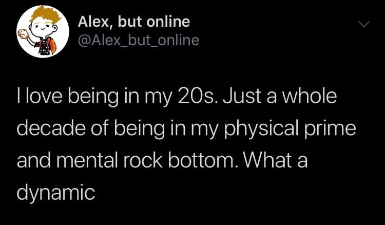 angle - Alex, but online Tlove being in my 20s. Just a whole decade of being in my physical prime and mental rock bottom. What a dynamic