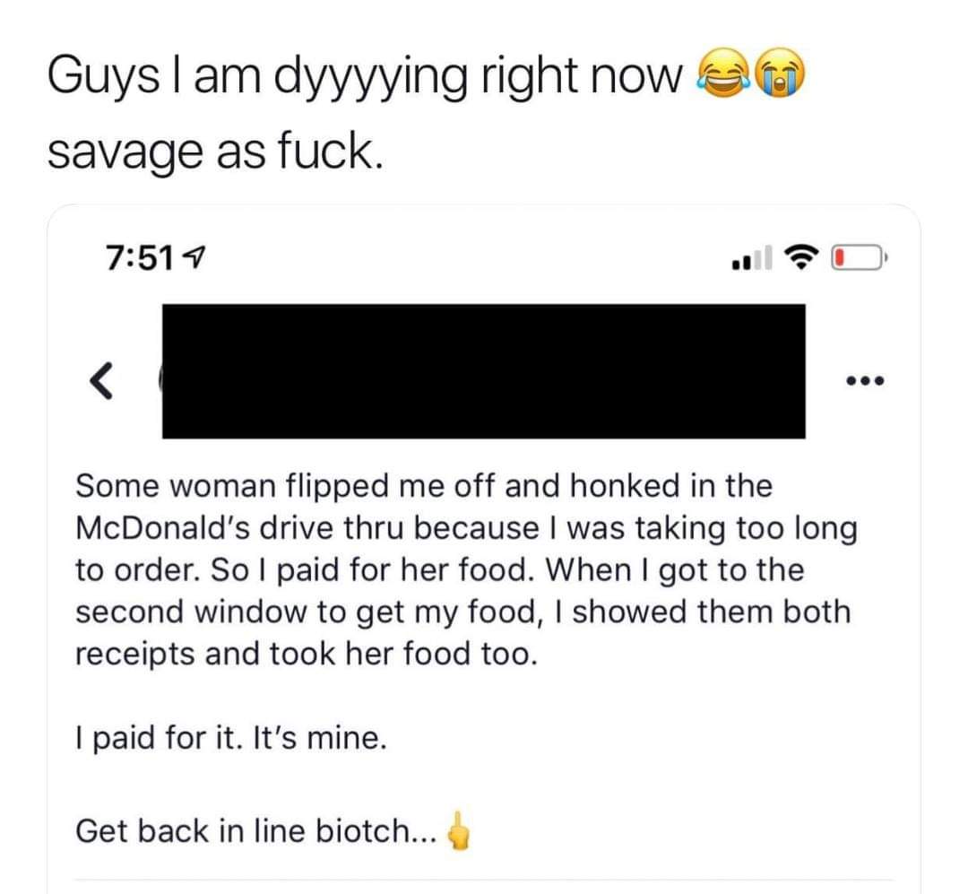 document - Guys I am dyyyying right now 20 savage as fuck. 7 Some woman flipped me off and honked in the McDonald's drive thru because I was taking too long to order. So I paid for her food. When I got to the second window to get my food, I showed them bo