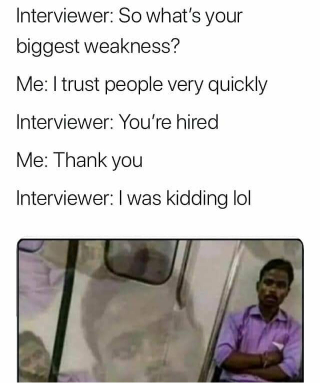 smile - Interviewer So what's your biggest weakness? Me I trust people very quickly Interviewer You're hired Me Thank you Interviewer I was kidding lol