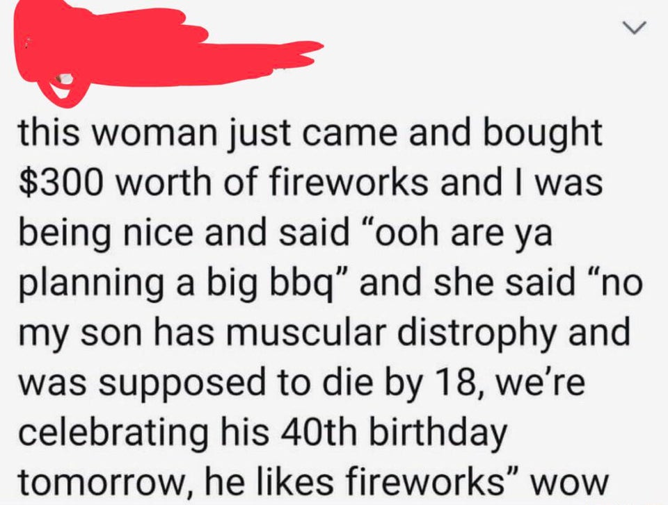 document - this woman just came and bought $300 worth of fireworks and I was being nice and said ooh are ya planning a big bbq and she said no my son has muscular distrophy and was supposed to die by 18, we're celebrating his 40th birthday tomorrow, he fi