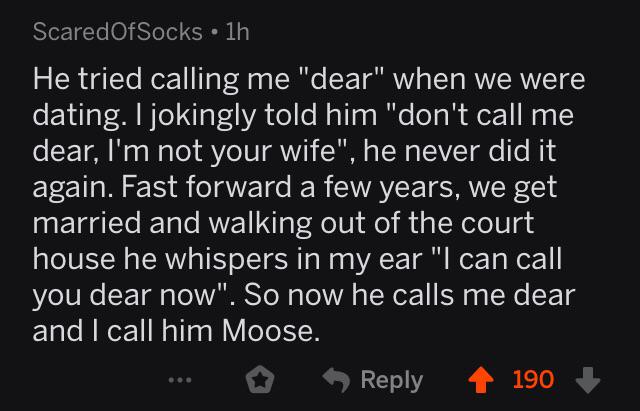 atmosphere - ScaredOfSocks 1h He tried calling me "dear" when we were dating. I jokingly told him "don't call me dear, I'm not your wife", he never did it again. Fast forward a few years, we get married and walking out of the court house he whispers in my