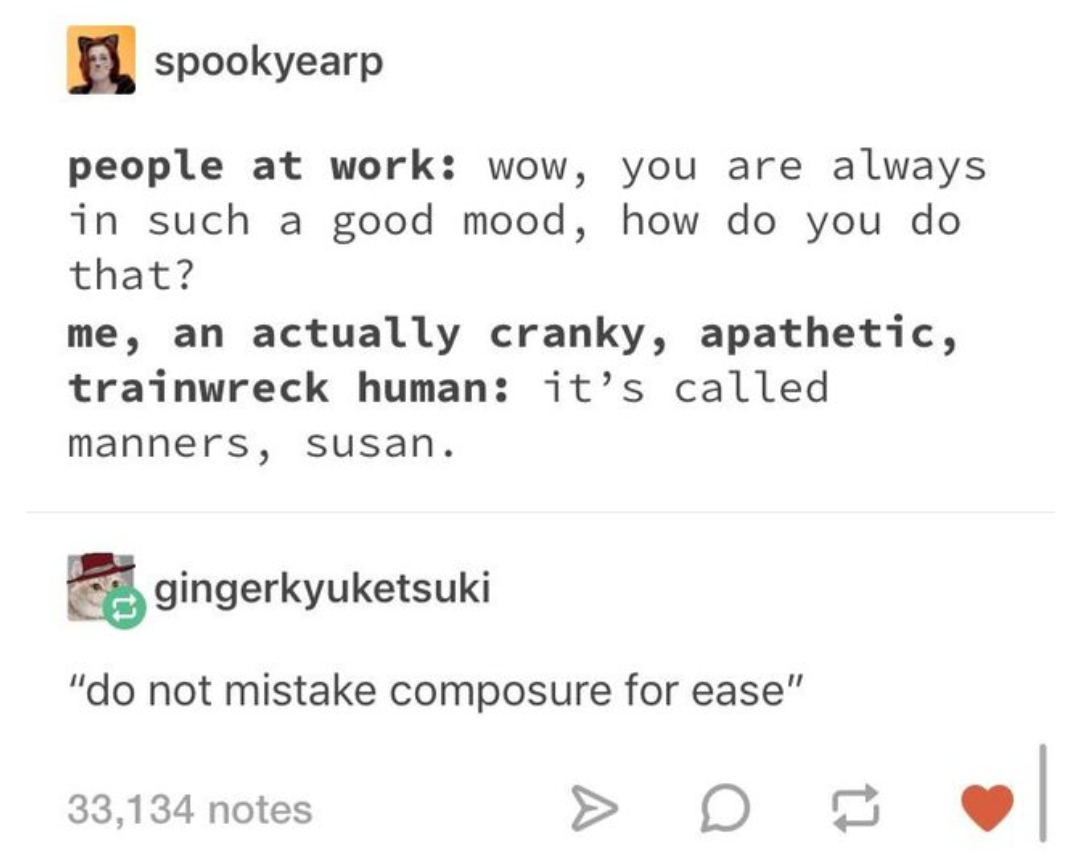 document - spookyearp people at work wow, you are always in such a good mood, how do you do that? me, an actually cranky, apathetic, trainwreck human it's called manners, susan. gingerkyuketsuki "do not mistake composure for ease" 33,134 notes 33,134 note