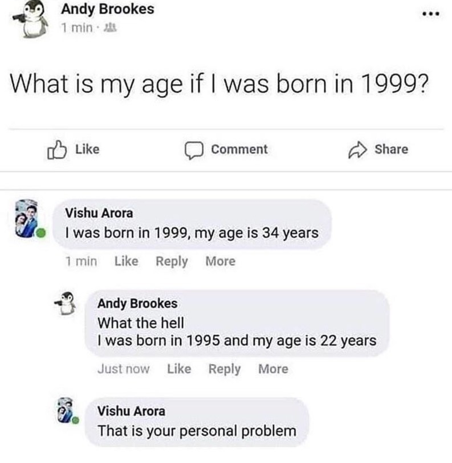 number - Andy Brookes 1 min. What is my age if I was born in 1999? Comment Vishu Arora I was born in 1999, my age is 34 years 1 min More Andy Brookes What the hell I was born in 1995 and my age is 22 years Just now More Vishu Arora That is your personal p