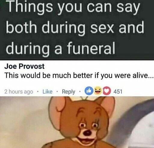 dark humor - Things you can say both during sex and during a funeral Joe Provost This would be much better if you were alive... 2 hours ago 451