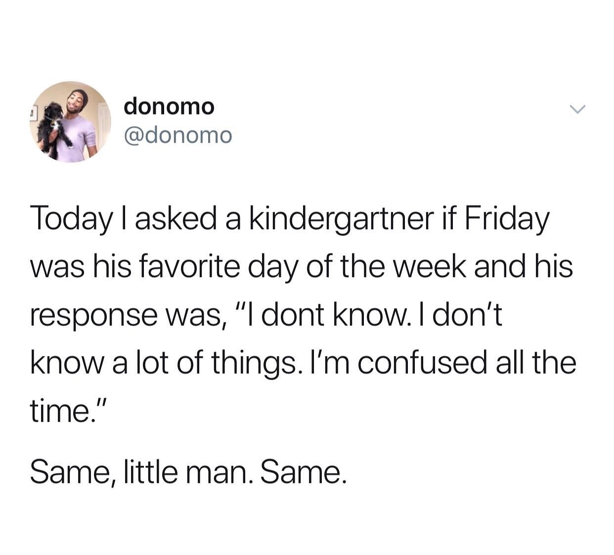 tracy shapoff tweets - donomo Today I asked a kindergartner if Friday was his favorite day of the week and his response was, "I dont know. I don't know a lot of things. I'm confused all the time." Same, little man. Same.