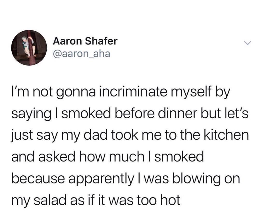 Aaron Shafer I'm not gonna incriminate myself by saying I smoked before dinner but let's just say my dad took me to the kitchen and asked how much I smoked because apparently I was blowing on my salad as if it was too hot