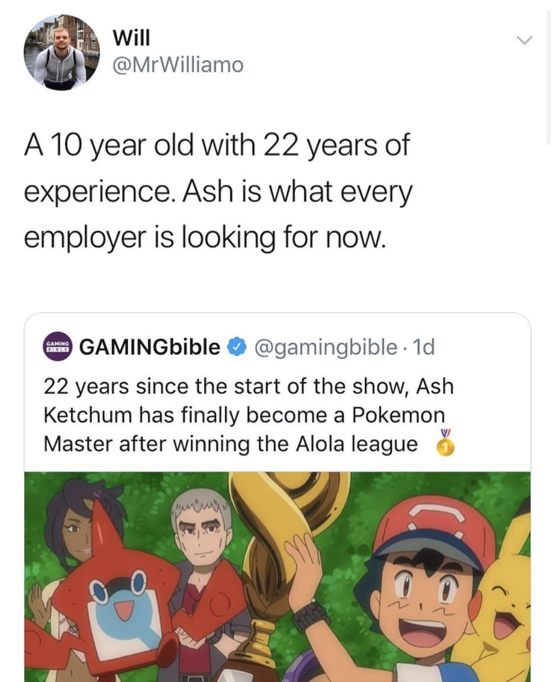 cartoon - Will A 10 year old with 22 years of experience. Ash is what every employer is looking for now. GAMINGbible . 1d 22 years since the start of the show, Ash Ketchum has finally become a Pokemon Master after winning the Alola league