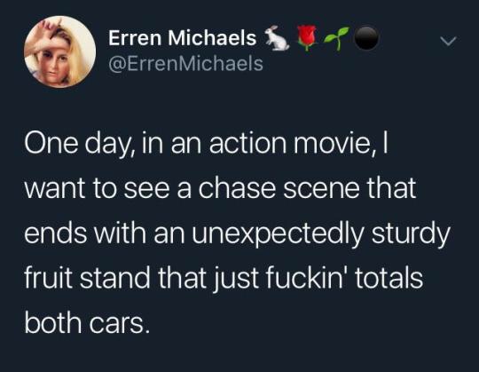 Erren Michaels Michaels One day, in an action movie, I want to see a chase scene that ends with an unexpectedly sturdy fruit stand that just fuckin' totals both cars.