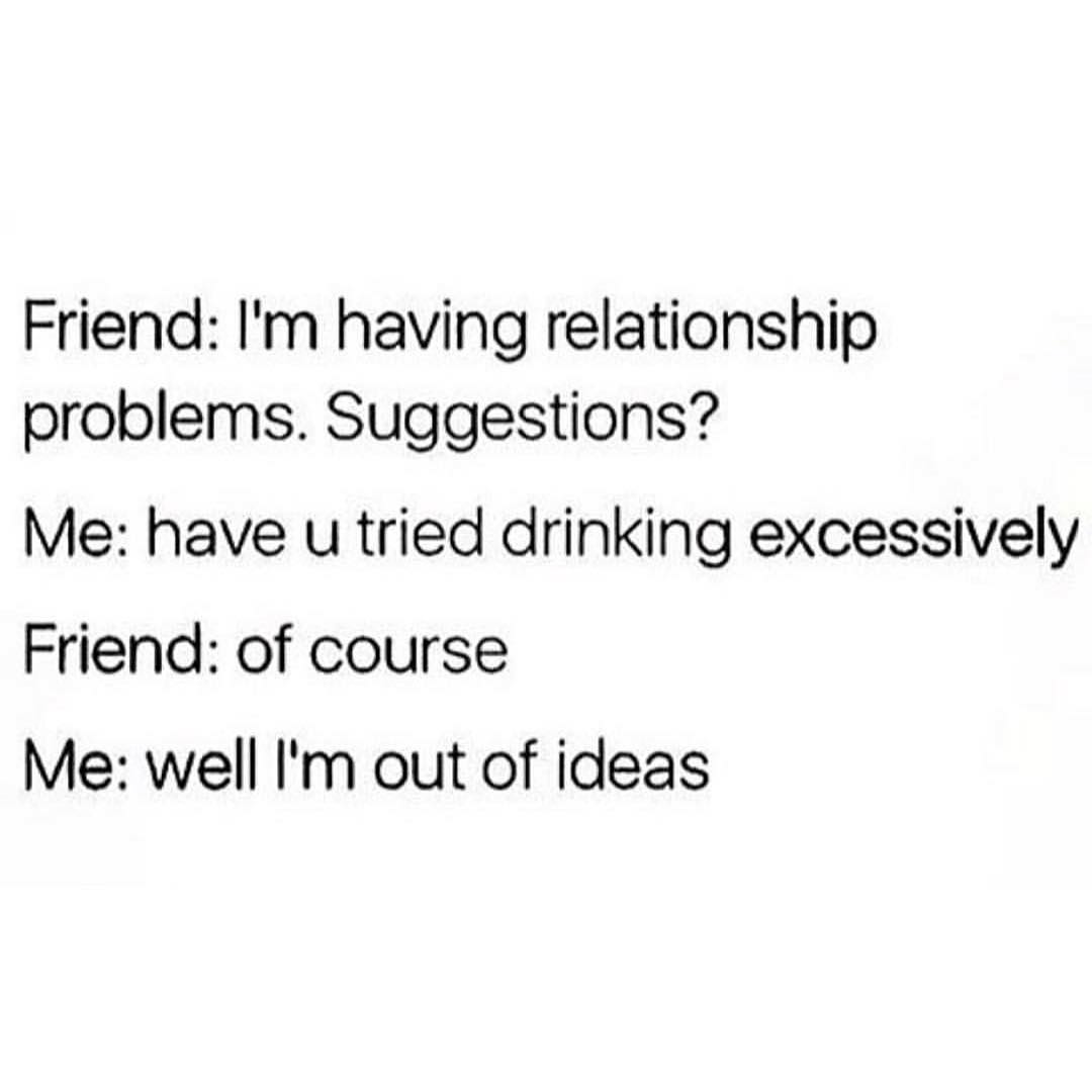 Friend I'm having relationship problems. Suggestions? Me have u tried drinking excessively Friend of course Me well I'm out of ideas