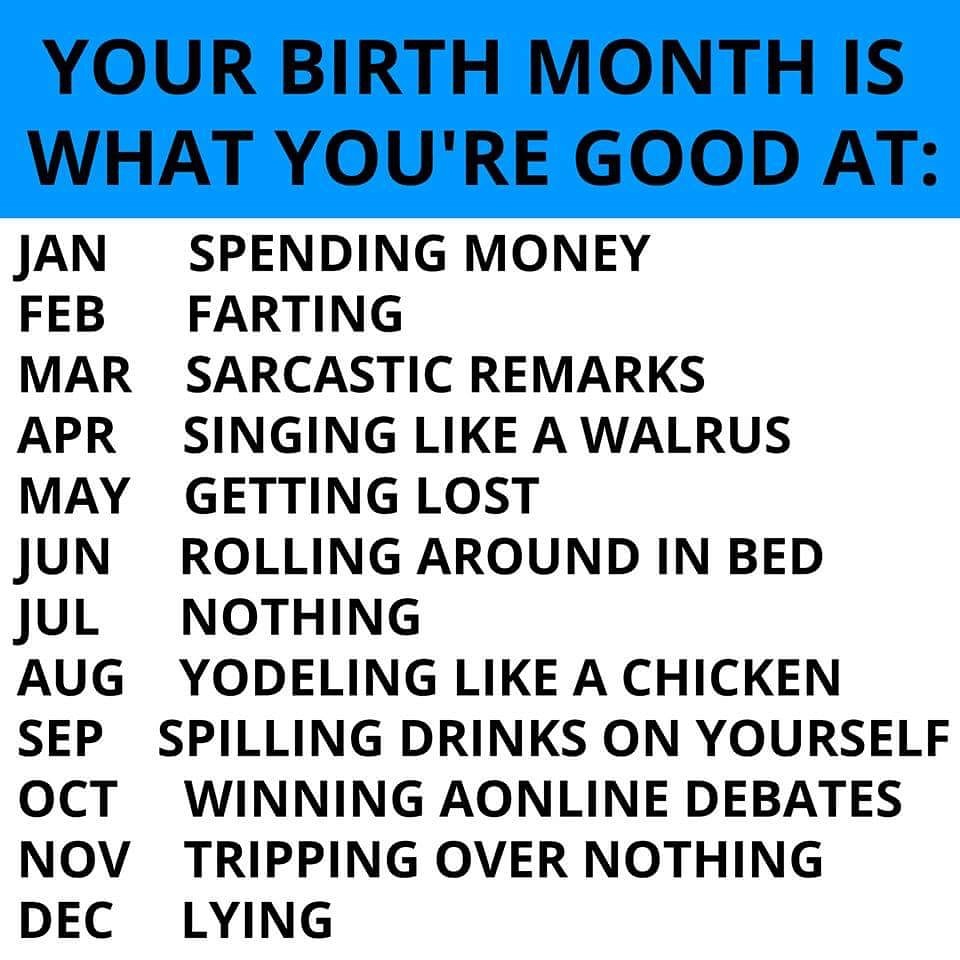 birth month is what you get - Your Birth Month Is What You'Re Good At Jan Spending Money Feb Farting Mar Sarcastic Remarks Apr Singing A Walrus May Getting Lost Jun Rolling Around In Bed Jul Nothing Aug Yodeling A Chicken Sep Spilling Drinks On Yourself O