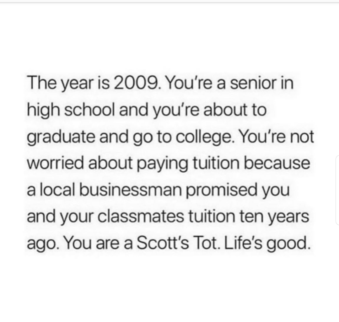 life is shit - The year is 2009. You're a senior in high school and you're about to graduate and go to college. You're not worried about paying tuition because a local businessman promised you and your classmates tuition ten years ago. You are a Scott's T
