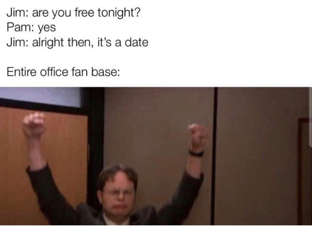 shoulder - Jim are you free tonight? Pam yes Jim alright then, it's a date Entire office fan base