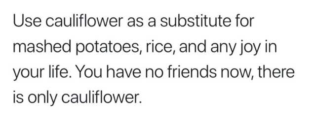 Use cauliflower as a substitute for mashed potatoes, rice, and any joy in your life. You have no friends now, there is only cauliflower.