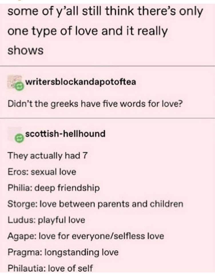 greek words for love meme - some of y'all still think there's only one type of love and it really shows writersblockandapotoftea Didn't the greeks have five words for love? scottishhellhound They actually had 7 Eros sexual love Philia deep friendship Stor