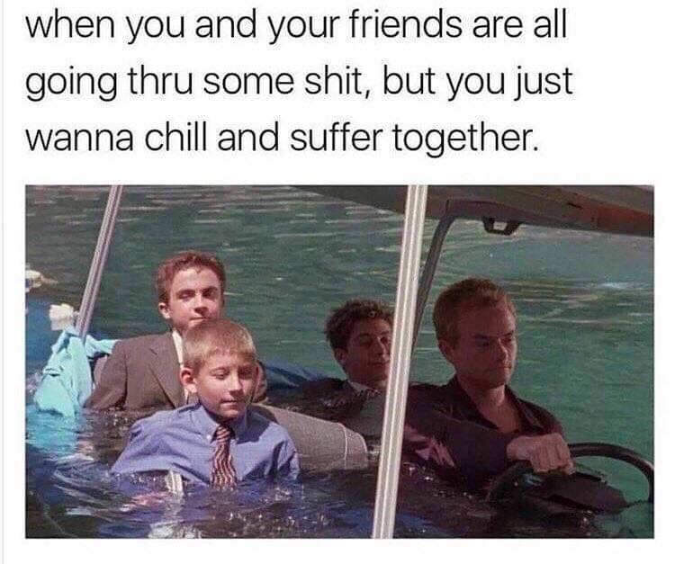 meme - you and your friends are all going thru some shit - when you and your friends are all going thru some shit, but you just wanna chill and suffer together.