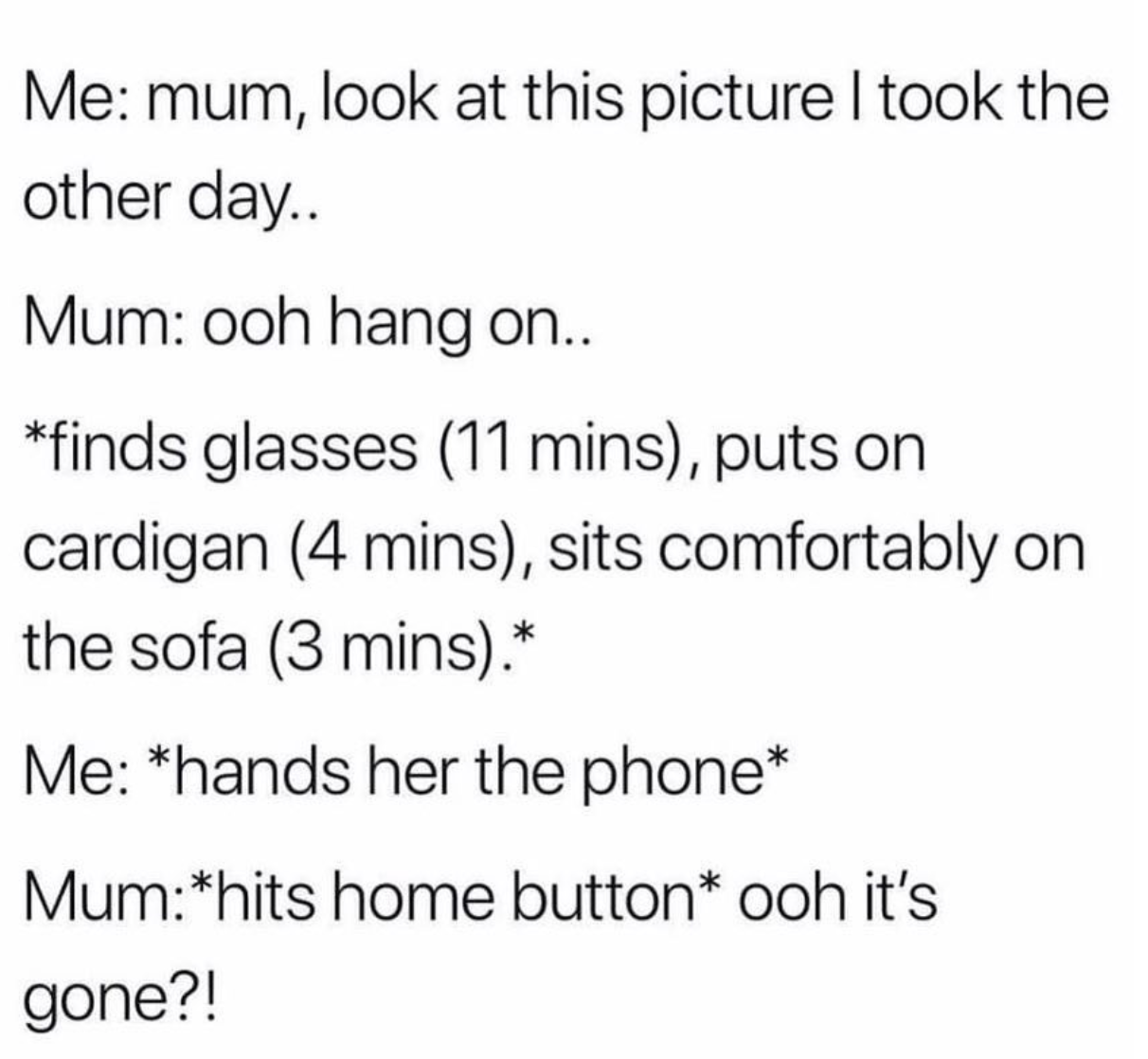 clean memes for the day - Me mum, look at this picture I took the other day.. Mum ooh hang on.. finds glasses 11 mins, puts on cardigan 4 mins, sits comfortably on the sofa 3 mins. Me hands her the phone Mumhits home button ooh it's gone?!