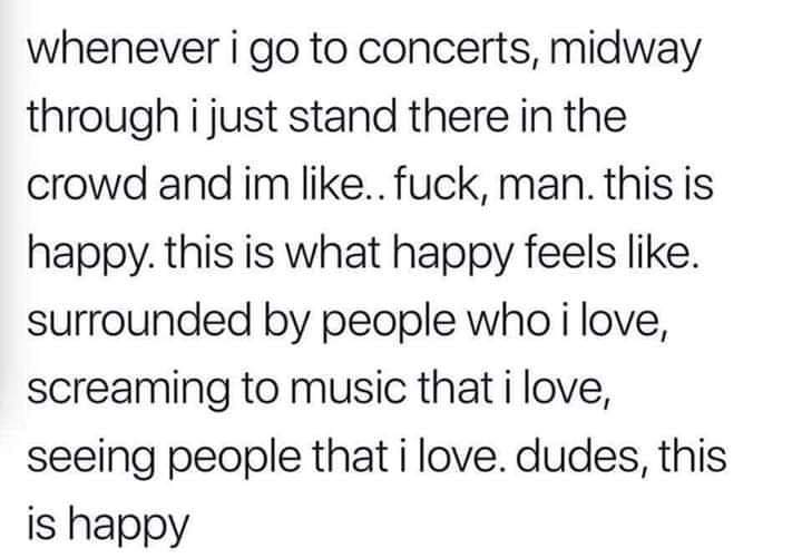 one hour of self care a day - whenever i go to concerts, midway through i just stand there in the crowd and im .. fuck, man. this is happy. this is what happy feels . surrounded by people who i love, screaming to music that i love, seeing people that i lo