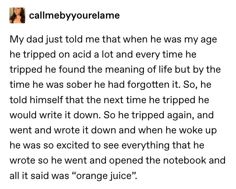 angle - callmebyyourelame My dad just told me that when he was my age he tripped on acid a lot and every time he tripped he found the meaning of life but by the time he was sober he had forgotten it. So, he told himself that the next time he tripped he wo