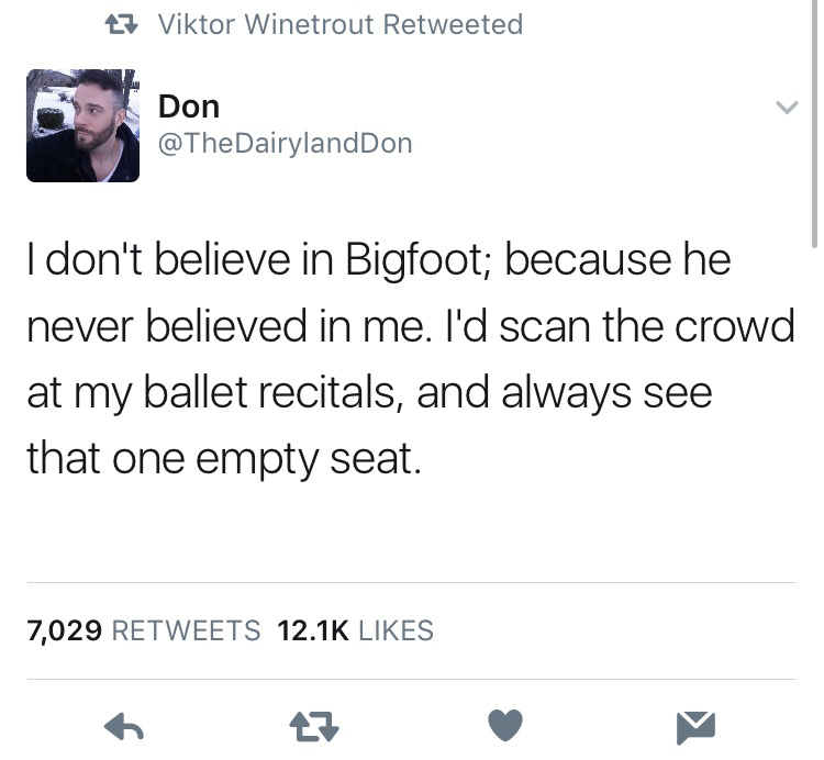 angle - 27 Viktor Winetrout Retweeted Don I don't believe in Bigfoot; because he never believed in me. I'd scan the crowd at my ballet recitals, and always see that one empty seat. 7,029