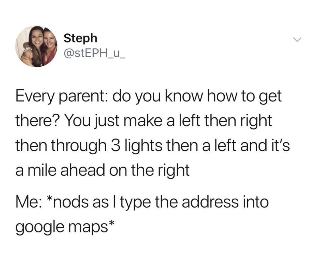 Steph Every parent do you know how to get there? You just make a left then right then through 3 lights then a left and it's a mile ahead on the right Me nods as I type the address into google maps