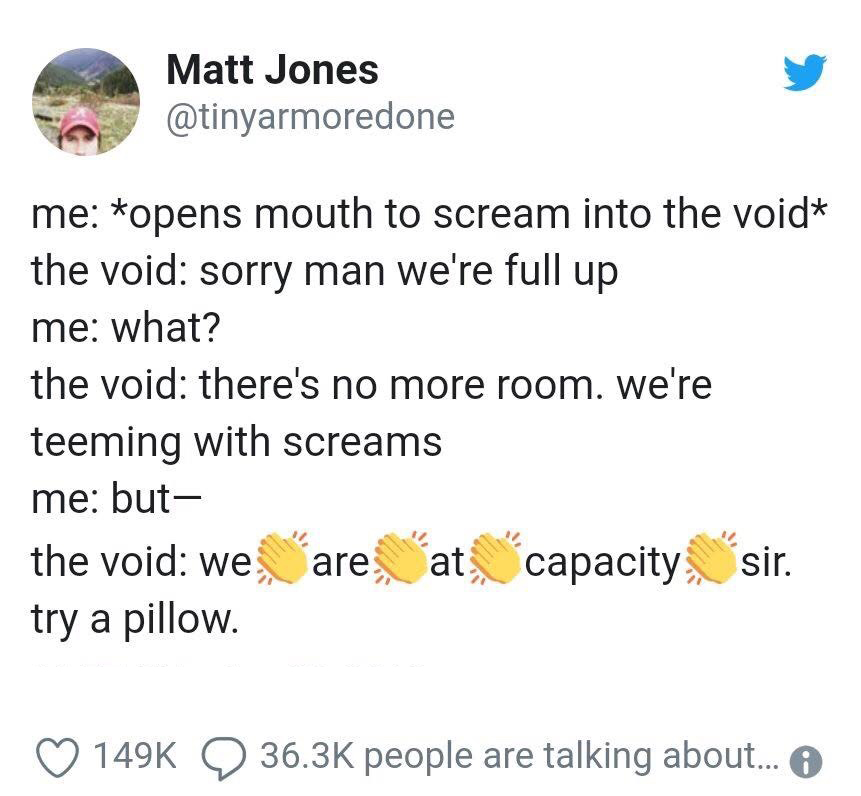 void is full - Matt Jones me opens mouth to scream into the void the void sorry man we're full up me what? the void there's no more room. we're teeming with screams me but the void we are at, capacity sir. try a pillow. people are talking about... 6