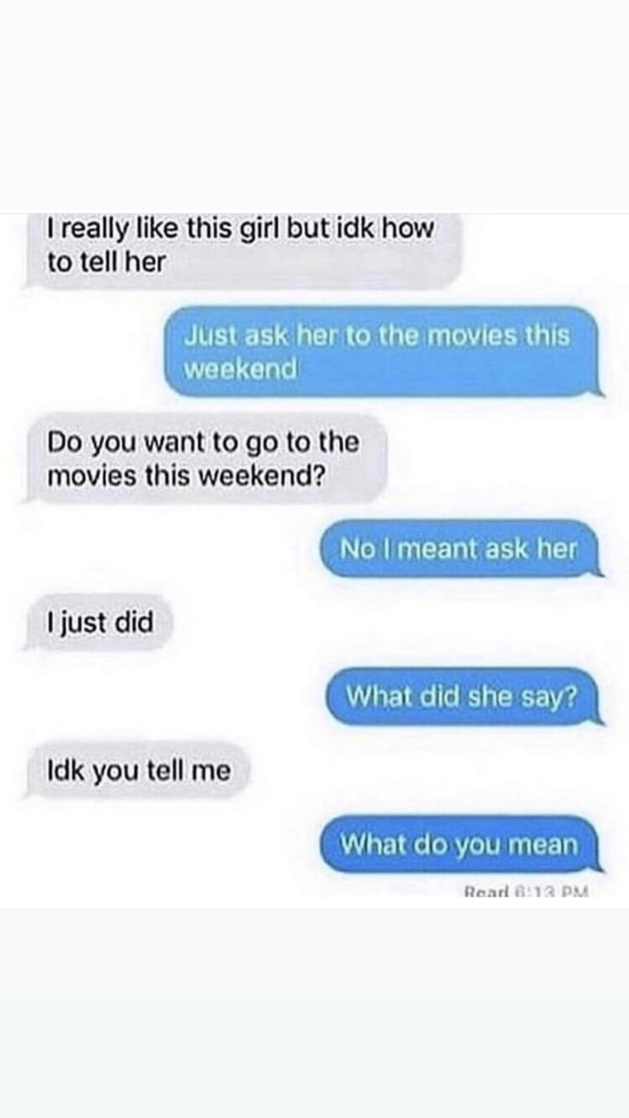 dating advice texts - I really this girl but idk how to tell her Just ask her to the movies this weekend Do you want to go to the movies this weekend? No I meant ask her I just did What did she say? Idk you tell me What do you mean Roar B13 Pm