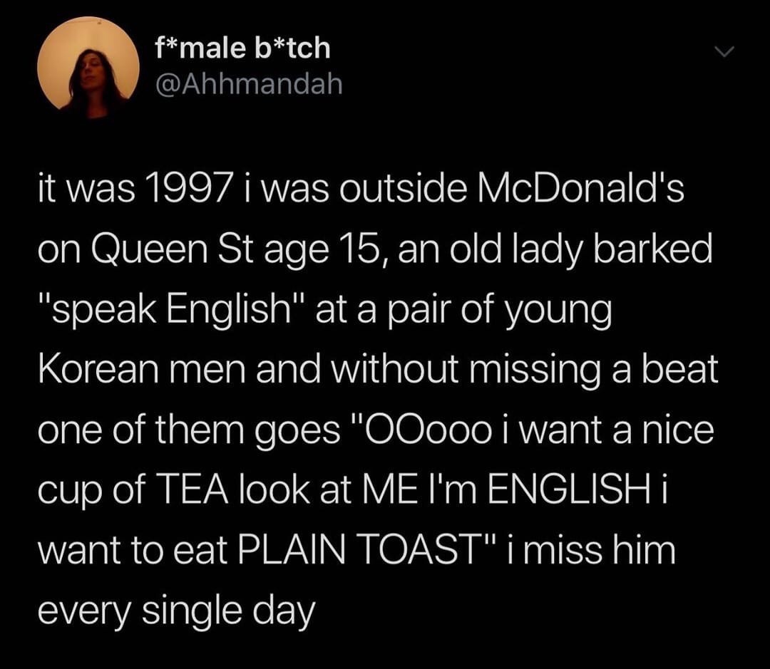 gender neutral bathroom tweet - fmale btch it was 1997 i was outside McDonald's on Queen St age 15, an old lady barked "speak English" at a pair of young Korean men and without missing a beat one of them goes "OOooo i want a nice cup of Tea look at Me I'm