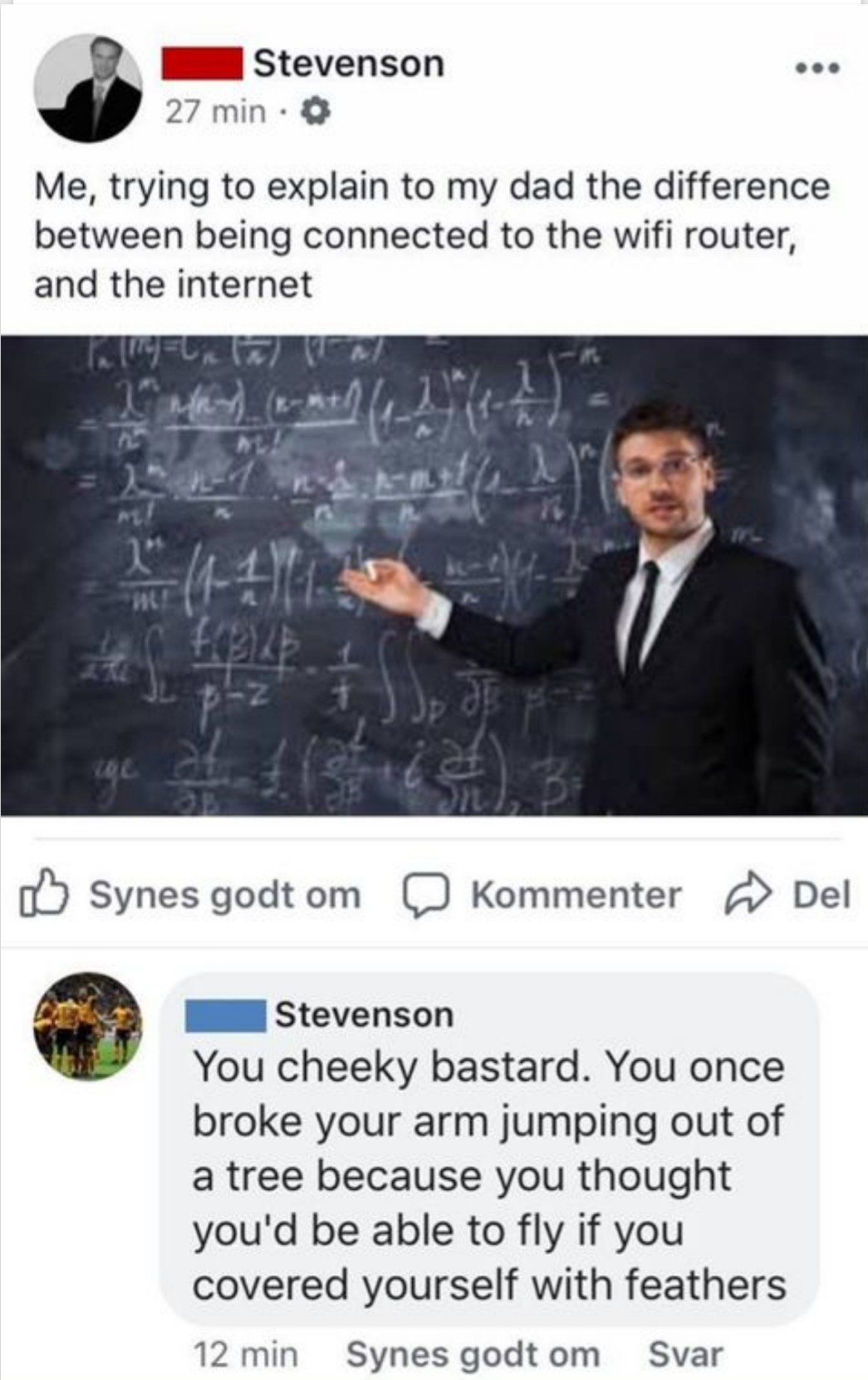 Internet - Stevenson 27 min. Me, trying to explain to my dad the difference between being connected to the wifi router, and the internet Synes godt om Kommenter Del Stevenson You cheeky bastard. You once broke your arm jumping out of a tree because you th