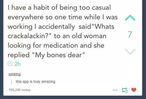 whats crackalackin - I have a habit of being too casual everywhere so one time while I was working I accidentally said "Whats crackalackin?" to an old woman looking for medication and she replied "My bones dear" 2h winking | this app is truly amazing 156,