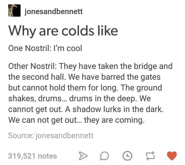 facebook like - jonesandbennett Why are colds One Nostril I'm cool Other Nostril They have taken the bridge and the second hall. We have barred the gates but cannot hold them for long. The ground shakes, drums... drums in the deep. We cannot get out. A sh