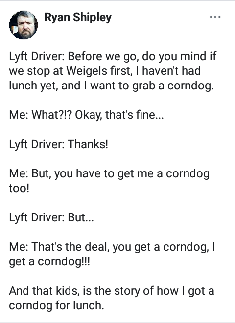angle - Ryan Shipley Lyft Driver Before we go, do you mind if we stop at Weigels first, I haven't had lunch yet, and I want to grab a corndog. Me What?!? Okay, that's fine... Lyft Driver Thanks! Me But, you have to get me a corndog too! Lyft Driver But...