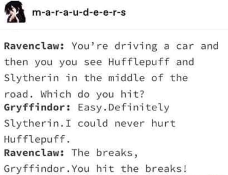 meme Slytherin House - maraudeers Ravenclaw You're driving a car and then you you see Hufflepuff and Slytherin in the middle of the road. Which do you hit? Gryffindor Easy. Definitely Slytherin. I could never hurt Hufflepuff. Ravenclaw The breaks, Gryffin